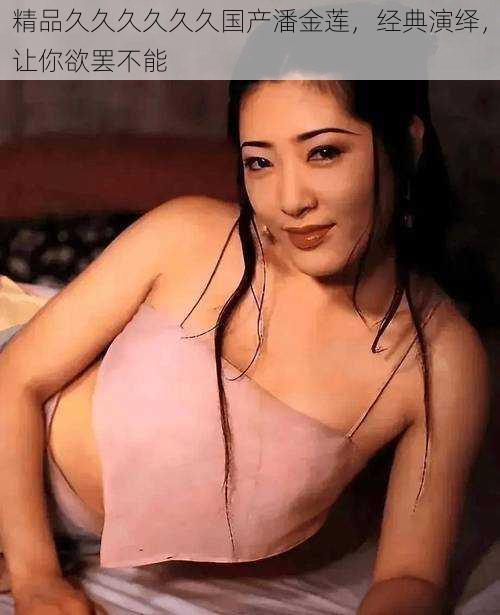 精品久久久久久久国产潘金莲,经典演绎,让你欲罢不能