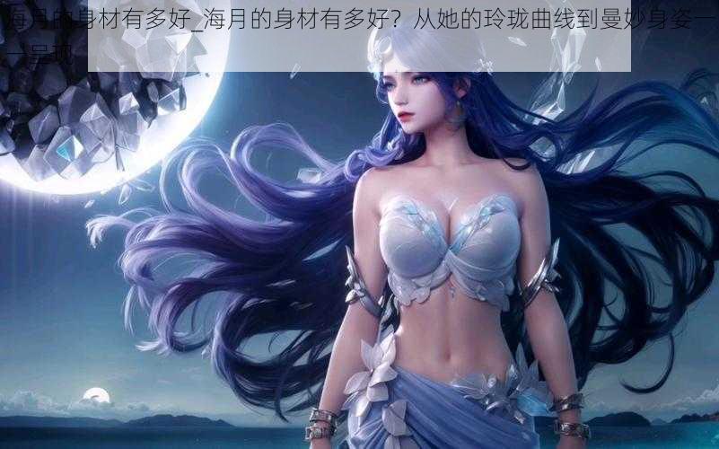海月的身材有多好_海月的身材有多好?从她的玲珑曲线到曼妙身姿一一呈现