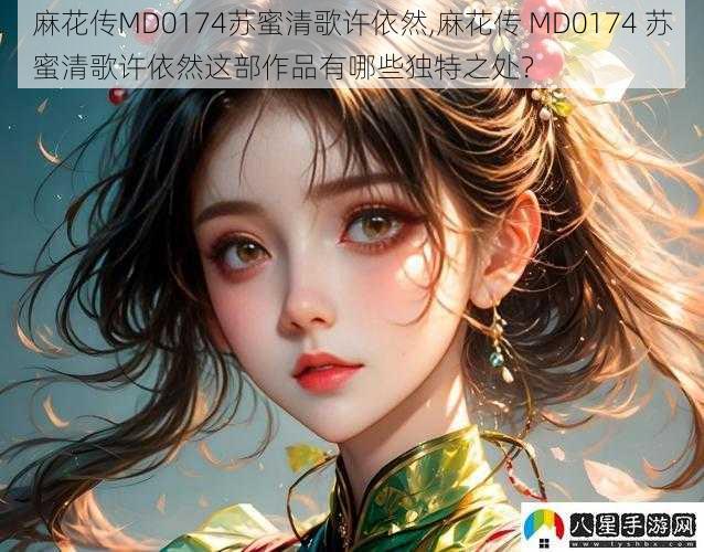 麻花传MD0174苏蜜清歌许依然,麻花传 MD0174 苏蜜清歌许依然这部作品有哪些独特之处?