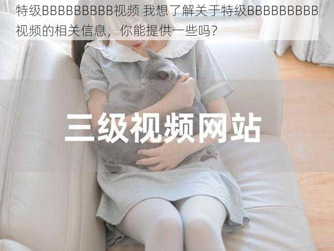 特级BBBBBBBBB视频 我想了解关于特级BBBBBBBBB视频的相关信息,你能提供一些吗?